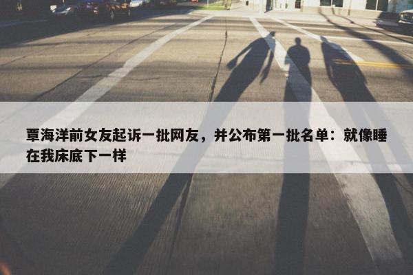 覃海洋前女友起诉一批网友，并公布第一批名单：就像睡在我床底下一样