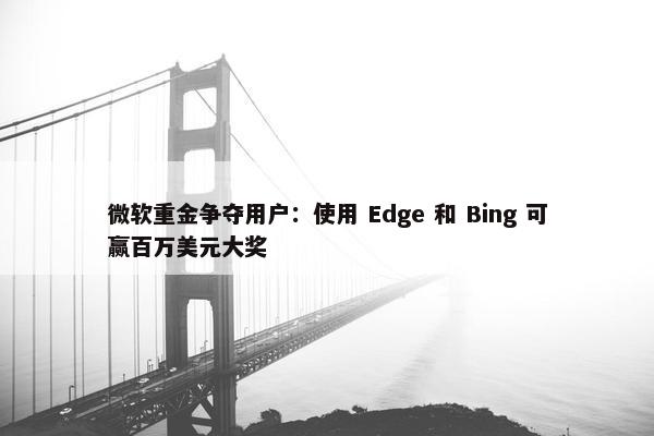 微软重金争夺用户：使用 Edge 和 Bing 可赢百万美元大奖