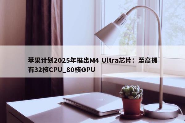 苹果计划2025年推出M4 Ultra芯片：至高拥有32核CPU_80核GPU