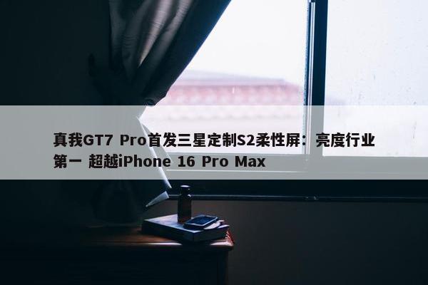 真我GT7 Pro首发三星定制S2柔性屏：亮度行业第一 超越iPhone 16 Pro Max