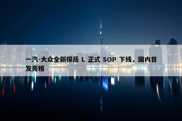 一汽-大众全新探岳 L 正式 SOP 下线，国内首发亮相