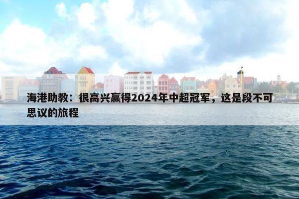 海港助教：很高兴赢得2024年中超冠军，这是段不可思议的旅程