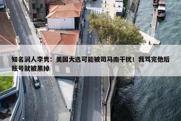 知名润人李隽：美国大选可能被司马南干扰！我骂完他后账号就被黑掉