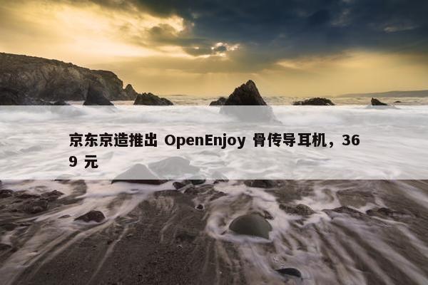 京东京造推出 OpenEnjoy 骨传导耳机，369 元