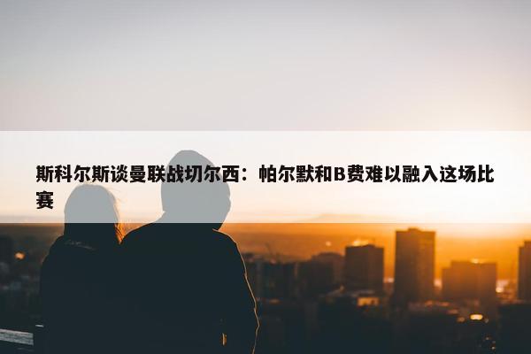 斯科尔斯谈曼联战切尔西：帕尔默和B费难以融入这场比赛