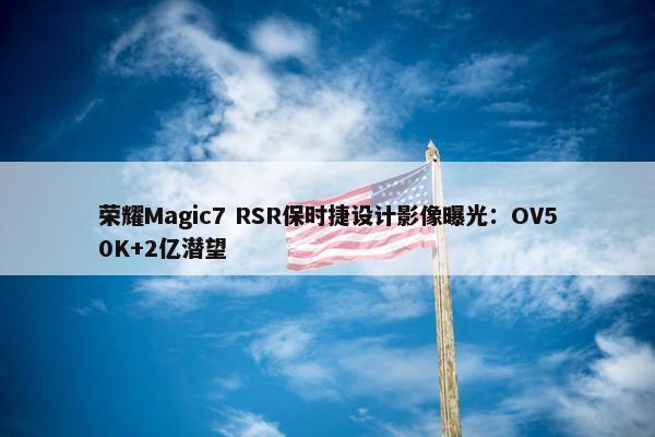 荣耀Magic7 RSR保时捷设计影像曝光：OV50K+2亿潜望