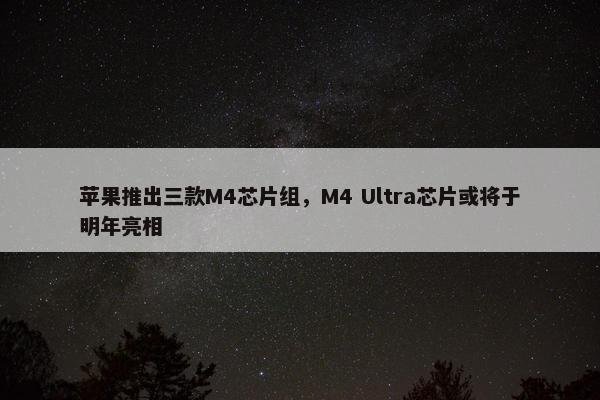 苹果推出三款M4芯片组，M4 Ultra芯片或将于明年亮相