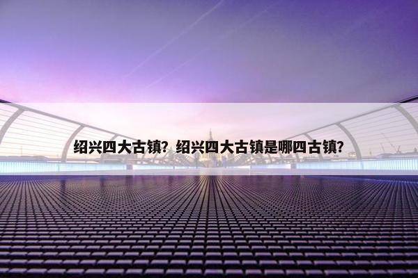 绍兴四大古镇？绍兴四大古镇是哪四古镇？