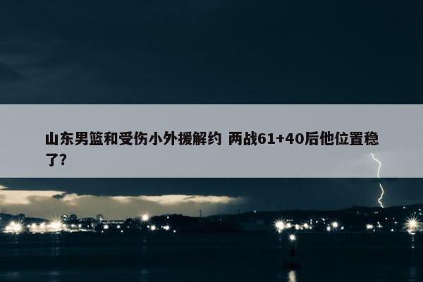 山东男篮和受伤小外援解约 两战61+40后他位置稳了？