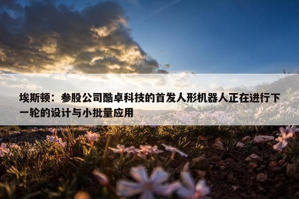 埃斯顿：参股公司酷卓科技的首发人形机器人正在进行下一轮的设计与小批量应用