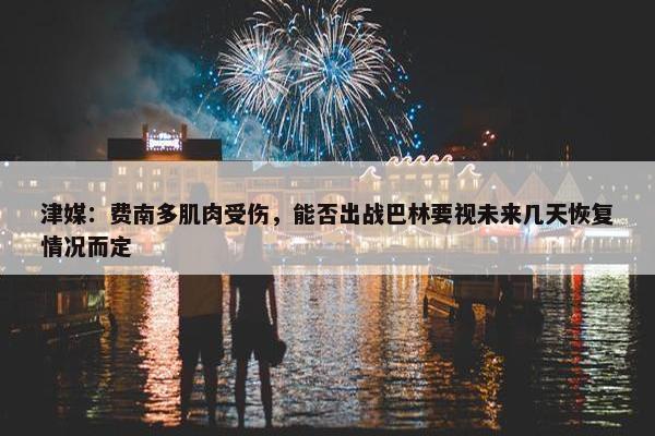 津媒：费南多肌肉受伤，能否出战巴林要视未来几天恢复情况而定