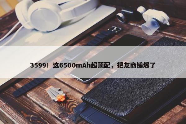 3599！这6500mAh超顶配，把友商锤爆了