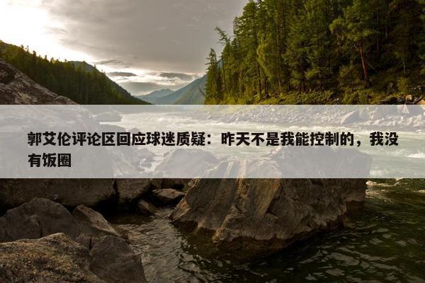 郭艾伦评论区回应球迷质疑：昨天不是我能控制的，我没有饭圈