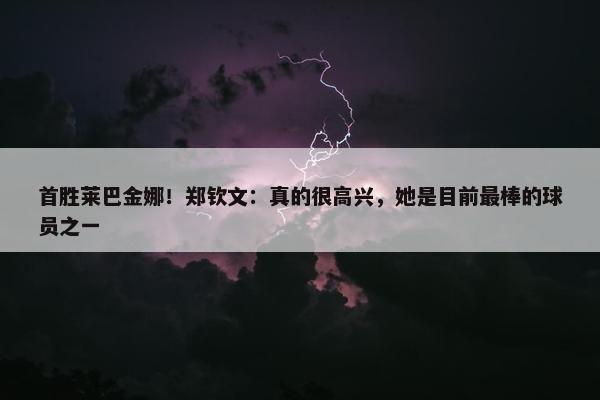 首胜莱巴金娜！郑钦文：真的很高兴，她是目前最棒的球员之一