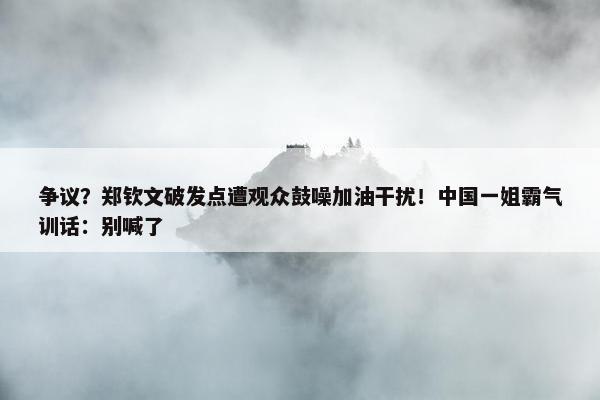 争议？郑钦文破发点遭观众鼓噪加油干扰！中国一姐霸气训话：别喊了