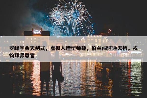 罗峰学会天剑式，虚拟人造型帅翻，伯兰闯过通天桥，戎钧拜师尊者