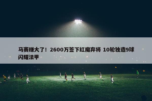 马赛赚大了！2600万签下红魔弃将 10轮独造9球闪耀法甲