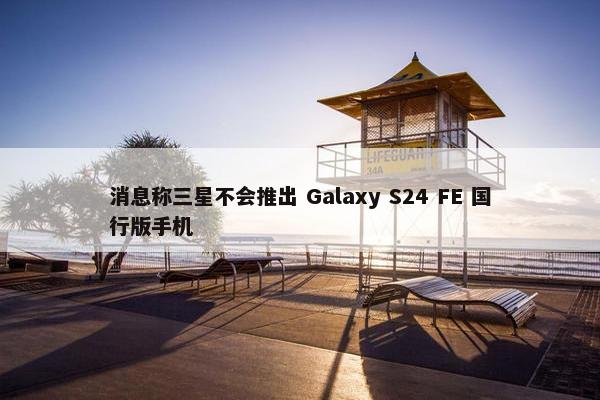 消息称三星不会推出 Galaxy S24 FE 国行版手机