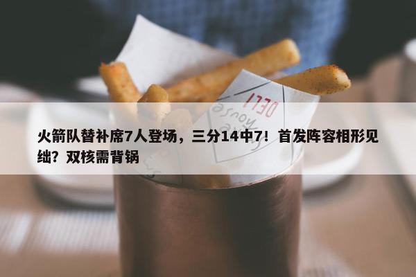 火箭队替补席7人登场，三分14中7！首发阵容相形见绌？双核需背锅