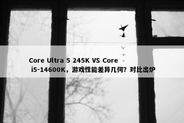 Core Ultra 5 245K VS Core i5-14600K，游戏性能差异几何？对比出炉