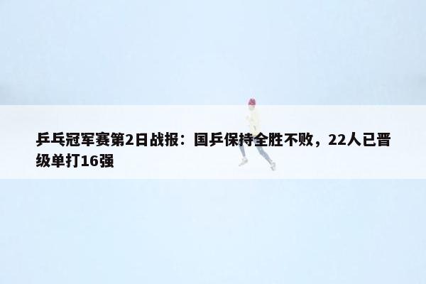 乒乓冠军赛第2日战报：国乒保持全胜不败，22人已晋级单打16强