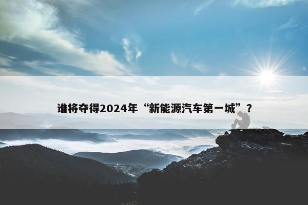 谁将夺得2024年“新能源汽车第一城”？