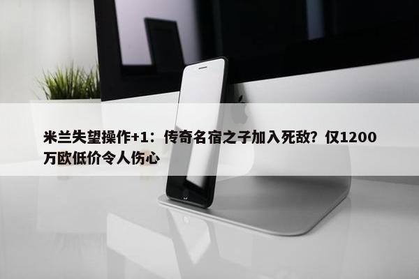 米兰失望操作+1：传奇名宿之子加入死敌？仅1200万欧低价令人伤心