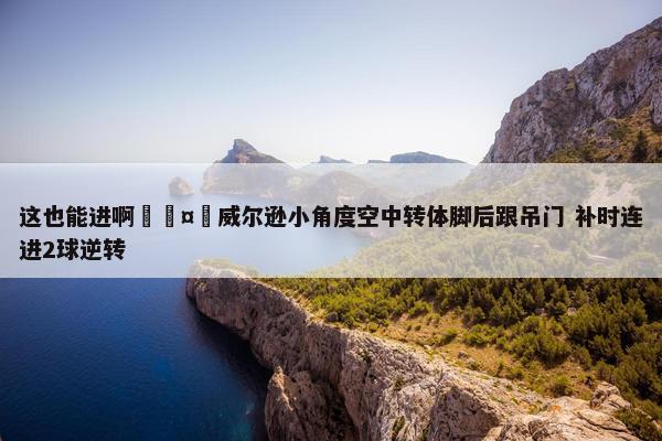 这也能进啊🤯威尔逊小角度空中转体脚后跟吊门 补时连进2球逆转