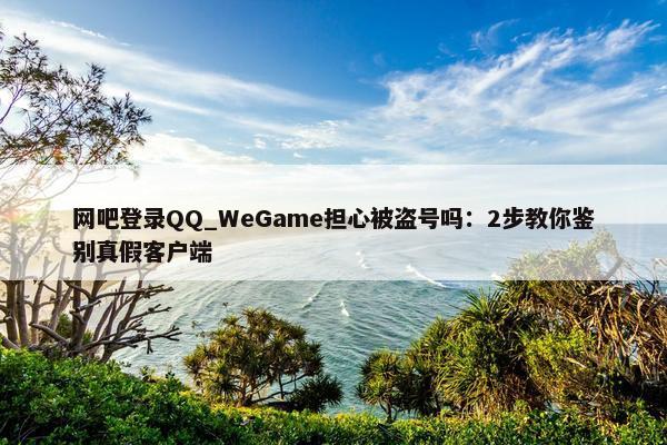 网吧登录QQ_WeGame担心被盗号吗：2步教你鉴别真假客户端