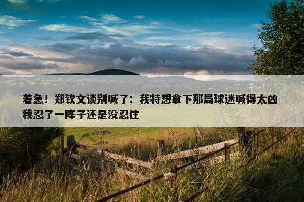 着急！郑钦文谈别喊了：我特想拿下那局球迷喊得太凶 我忍了一阵子还是没忍住