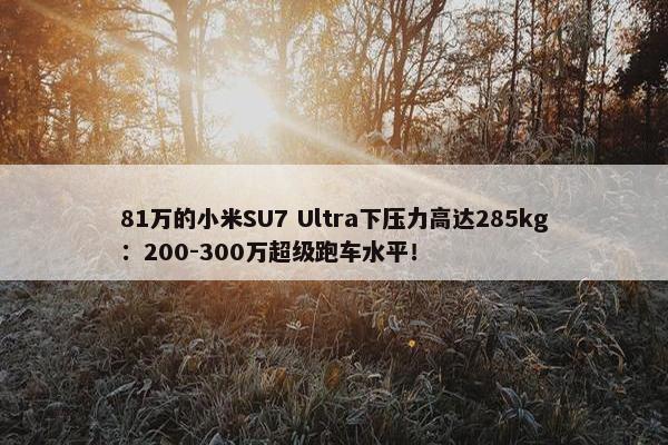 81万的小米SU7 Ultra下压力高达285kg：200-300万超级跑车水平！