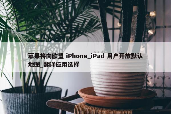 苹果将向欧盟 iPhone_iPad 用户开放默认地图_翻译应用选择