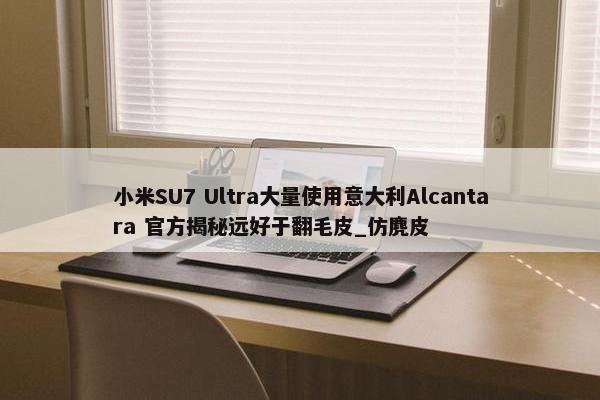 小米SU7 Ultra大量使用意大利Alcantara 官方揭秘远好于翻毛皮_仿麂皮