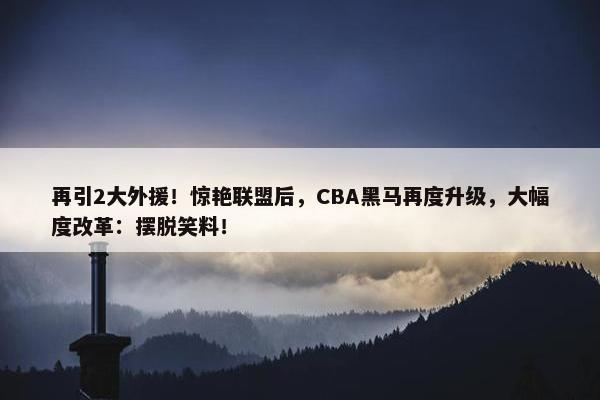 再引2大外援！惊艳联盟后，CBA黑马再度升级，大幅度改革：摆脱笑料！