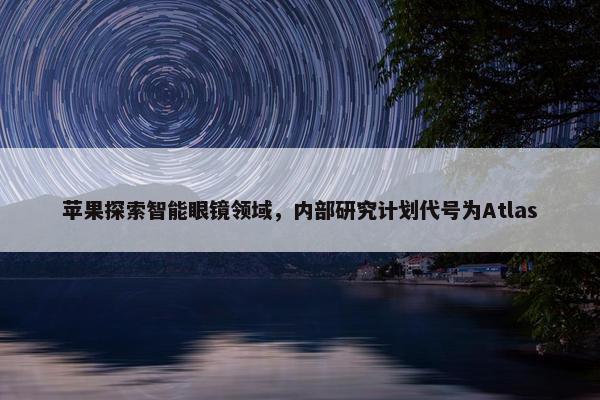 苹果探索智能眼镜领域，内部研究计划代号为Atlas