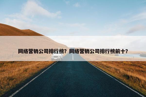 网络营销公司排行榜？网络营销公司排行榜前十？