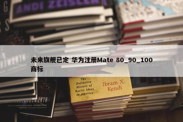 未来旗舰已定 华为注册Mate 80_90_100商标