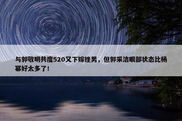 与郭敬明共度520又下嫁挫男，但郭采洁眼部状态比杨幂好太多了！