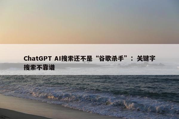 ChatGPT AI搜索还不是“谷歌杀手”：关键字搜索不靠谱