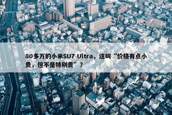 80多万的小米SU7 Ultra，这叫“价格有点小贵，但不是特别贵”？