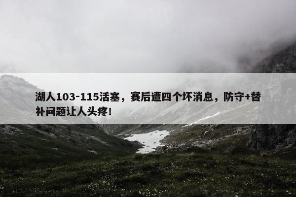 湖人103-115活塞，赛后遭四个坏消息，防守+替补问题让人头疼！