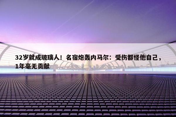 32岁就成玻璃人！名宿炮轰内马尔：受伤都怪他自己，1年毫无贡献