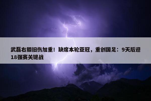 武磊右膝旧伤加重！缺席本轮亚冠，重创国足：9天后迎18强赛关键战