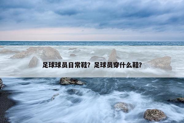 足球球员日常鞋？足球员穿什么鞋？