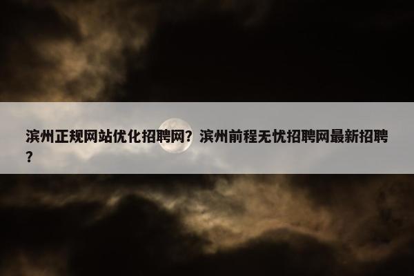 滨州正规网站优化招聘网？滨州前程无忧招聘网最新招聘？