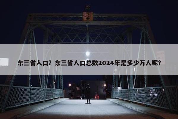 东三省人口？东三省人口总数2024年是多少万人呢？