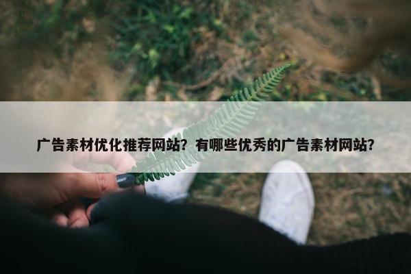 广告素材优化推荐网站？有哪些优秀的广告素材网站？