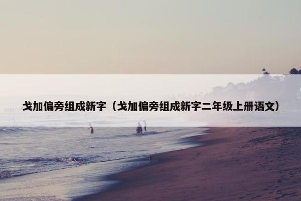 戈加偏旁组成新字（戈加偏旁组成新字二年级上册语文）