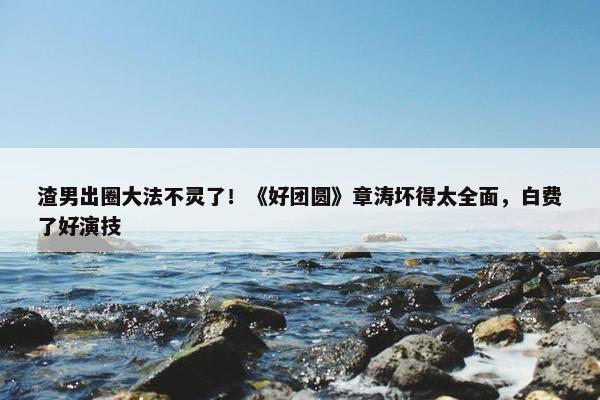 渣男出圈大法不灵了！《好团圆》章涛坏得太全面，白费了好演技