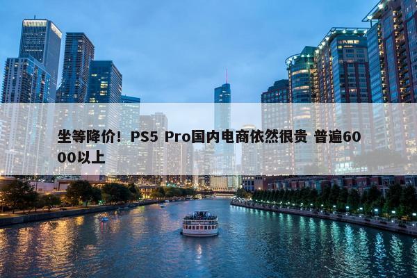 坐等降价！PS5 Pro国内电商依然很贵 普遍6000以上